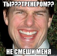 ты???тренером?? не смеши меня