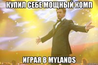 купил себе мощный комп играя в mylands