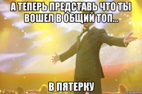 А ТЕПЕРЬ ПРЕДСТАВЬ ЧТО ТЫ ВОШЕЛ В ОБЩИЙ ТОП... В ПЯТЕРКУ