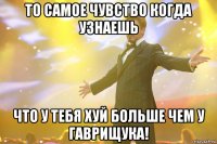 То самое чувство когда узнаешь что у тебя хуй больше чем у Гаврищука!