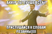 АКНУР ТЫ ЛУЧШЕ ВСЕХ*) Прислушайся к словам РОЗАННЫ))))