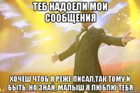 Теб надоели мои сообщения хочеш чтоб я реже писал,так тому и быть, но знай, малыш я люблю тебя