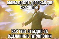 Мама после того как ты сказал ей, как тебе стыдно за сделанные татуировки