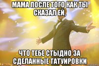 Мама после того как ты сказал ей, что тебе стыдно за сделанные татуировки