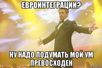 Евроинтеграции? Ну надо подумать мой ум превосходен