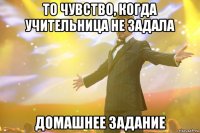 то чувство, когда учительница не задала домашнее задание