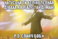 Катуська ти вєліколєпная діваха я в ріалє так думаю p.s. спанч боб♥