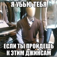 я убью тебя если ты пройдешь к этим джинсам