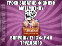 трохи завалив фізику й математику випрошу 12 із ф-ри й трудового