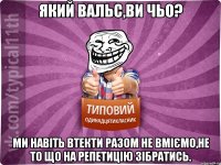 Який вальс,ви чьо? Ми навіть втекти разом не вміємо,не то що на репетицію зібратись.