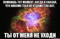 Помнишь тот момент, когда я сказал, что никому тебя не отдам? Так вот, Ты от меня не уходи