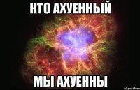 кто ахуенный мы ахуенны