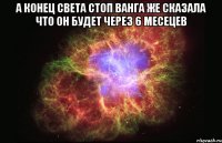 А КОНЕЦ СВЕТА СТОП ВАНГА ЖЕ СКАЗАЛА ЧТО ОН БУДЕТ ЧЕРЕЗ 6 МЕСЕЦЕВ 