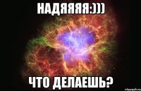 Надяяяя:))) Что делаешь?