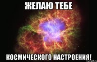 ЖЕЛАЮ ТЕБЕ КОСМИЧЕСКОГО НАСТРОЕНИЯ!