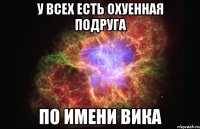 У всех есть охуенная подруга по имени Вика