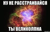 Ну не расстраивайся Ты ВЕЛИКОЛПНА