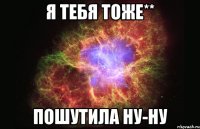 я тебя тоже** Пошутила ну-ну