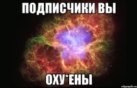 Подписчики вы Оху*ены