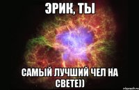 Эрик, ты Самый лучший чел на свете))