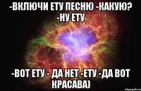 -Включи ету песню -какую? -ну ету -Вот ету - да нет -ету -да вот красава)