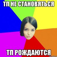 ТП не становяться тп рождаются