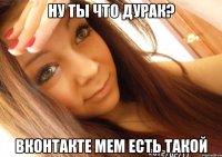 НУ ТЫ ЧТО ДУРАК? ВКОНТАКТЕ МЕМ ЕСТЬ ТАКОЙ