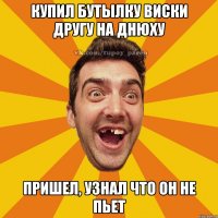 Купил бутылку виски другу на днюху пришел, узнал что он не пьет