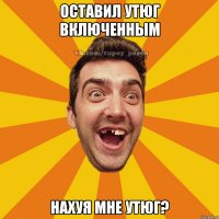 оставил утюг включенным нахуя мне утюг?
