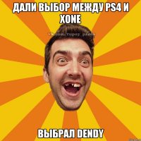 дали выбор между ps4 и xone выбрал dendy