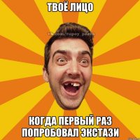 твоё лицо когда первый раз попробовал экстази