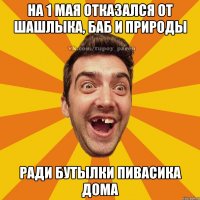 На 1 мая отказался от шашлыка, баб и природы Ради бутылки пивасика дома