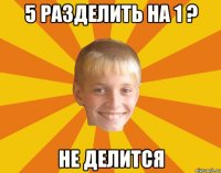 5 разделить на 1 ? Не делится