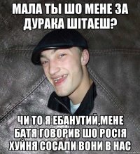 Мала ты шо мене за дурака шітаеш? чи то я ебанутий,мене батя говорив шо росія хуйня сосали вони в нас