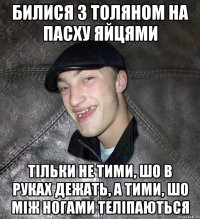 Билися з Толяном на пасху яйцями тільки не тими, шо в руках дежать, а тими, шо між ногами теліпаються