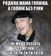 родила мама гопніка, а гопнік без руки не може лузгать сємєчки ги-ги-ги-ги-ги-ги-ги