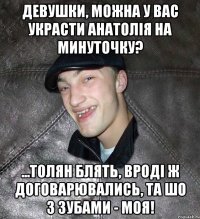 девушки, можна у вас украсти анатолія на минуточку? ...толян блять, вроді ж договарювались, та шо з зубами - моя!