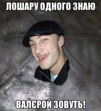 лошару одного знаю валєрой зовуть!