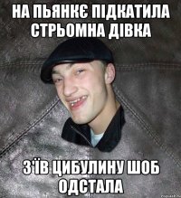 на пьянкє підкатила стрьомна дівка з'їв цибулину шоб одстала