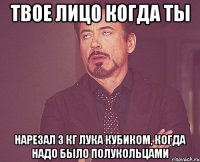 твое лицо когда ты нарезал 3 кг лука кубиком, когда надо было полукольцами