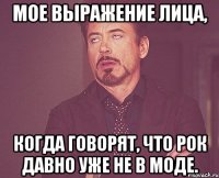 Мое выражение лица, когда говорят, что рок давно уже не в моде.