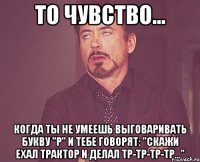 То чувство... Когда ты не умеешь выговаривать букву "Р" и тебе говорят: "Скажи ехал трактор и делал тр-тр-тр-тр..."