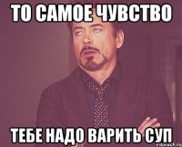 То самое чувство тебе надо варить суп