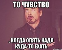 то чувство , когда опять надо куда-то ехать