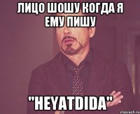 Лицо шошу когда я ему пишу "Heyatdida"