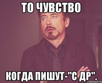 То чувство когда пишут-"С ДР".