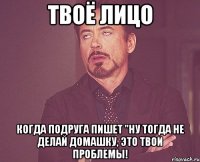 твоё лицо когда подруга пишет "Ну тогда не делай домашку, это твои проблемы!