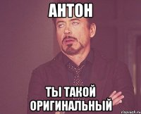 антон ты такой оригинальный