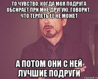 То чувство, когда моя подруга обсирает при мне другую, говорит , что терпеть её не может А потом они с ней лучшие подруги