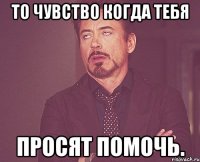 То чувство когда тебя просят помочь.